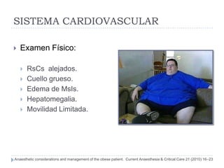 SISTEMA CARDIOVASCULAR

   Examen Físico:

       RsCs alejados.
       Cuello grueso.
       Edema de MsIs.
       Hepatomegalia.
       Movilidad Limitada.




Anaesthetic considerations and management of the obese patient. Current Anaesthesia & Critical Care 21 (2010) 16–23
 