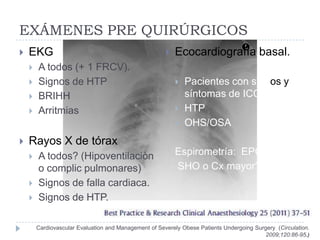EXÁMENES PRE QUIRÚRGICOS
   EKG                                                   Ecocardiografía basal.
       A todos (+ 1 FRCV).
       Signos de HTP                                         Pacientes con signos y
       BRIHH                                                  síntomas de ICC
       Arritmias                                             HTP
                                                              OHS/OSA
   Rayos X de tórax
       A todos? (Hipoventilaciòn                          Espirometría: EPOC
        o complic pulmonares)                              SHO o Cx mayor?
       Signos de falla cardiaca.
       Signos de HTP.

        Cardiovascular Evaluation and Management of Severely Obese Patients Undergoing Surgery (Circulation.
                                                                                           2009;120:86-95.)
 