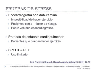PRUEBAS DE STRESS
   Ecocardiografía con dobutamina
       Imposibilidad de hacer ejercicio.
       Pacientes con ≥ 1 factor de riesgo.
       Pobre ventana ecocardiográfica.


   Pruebas de esfuerzo cardiopulmonar.
       Pacientes que puedan hacer ejercicio.

   SPECT – PET
       Uso limitado.


        Cardiovascular Evaluation and Management of Severely Obese Patients Undergoing Surgery (Circulation.
                                                                                           2009;120:86-95.)
 