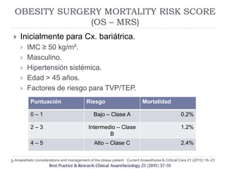 OBESITY SURGERY MORTALITY RISK SCORE
             (OS – MRS)
   Inicialmente para Cx. bariátrica.
       IMC ≥ 50 kg/m².
       Masculino.
       Hipertensión sistémica.
       Edad > 45 años.
       Factores de riesgo para TVP/TEP.
         Puntuación                      Riesgo                          Mortalidad

         0–1                                 Bajo – Clase A                                    0.2%

         2–3                              Intermedio – Clase                                   1.2%
                                                  B
         4–5                                 Alto – Clase C                                    2.4%

Anaesthetic considerations and management of the obese patient. Current Anaesthesia & Critical Care 21 (2010) 16–23
 