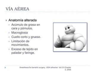 VÍA AÉREA

   Anatomía alterada
       Acúmulo de grasa en
        cara y pómulos.
       Macroglosia
       Cuello corto y grueso.
       Limitación de
        movimientos.
       Exceso de tejido en
        paladar y faringe.



              Anesthesia for bariatric surgery. ASA refresher Vol 33 Chapter
                                                                     5, 2005
 