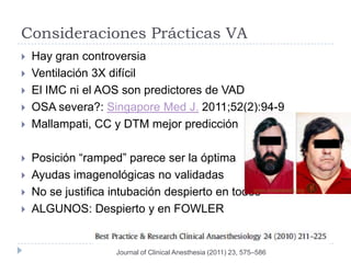 Consideraciones Prácticas VA
   Hay gran controversia
   Ventilación 3X difícil
   El IMC ni el AOS son predictores de VAD
   OSA severa?: Singapore Med J. 2011;52(2):94-9
   Mallampati, CC y DTM mejor predicción

   Posición “ramped” parece ser la óptima
   Ayudas imagenológicas no validadas
   No se justifica intubación despierto en todos
   ALGUNOS: Despierto y en FOWLER


                    Journal of Clinical Anesthesia (2011) 23, 575–586
 