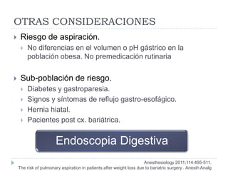 OTRAS CONSIDERACIONES
    Riesgo de aspiración.
        No diferencias en el volumen o pH gástrico en la
         población obesa. No premedicación rutinaria

    Sub-población de riesgo.
        Diabetes y gastroparesia.
        Signos y síntomas de reflujo gastro-esofágico.
        Hernia hiatal.
        Pacientes post cx. bariátrica.


                       Endoscopia Digestiva
                                                                      Anesthesiology 2011;114:495-511.
    The risk of pulmonary aspiration in patients after weight loss due to bariatric surgery . Anesth Analg
 