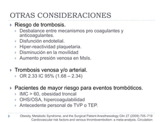 OTRAS CONSIDERACIONES
   Riesgo de trombosis.
       Desbalance entre mecanismos pro coagulantes y
        anticoagulantes.
       Disfunción endotelial.
       Hiper-reactividad plaquetaria.
       Disminución en la movilidad
       Aumento presión venosa en MsIs.

   Trombosis venosa y/o arterial.
       OR 2.33 IC 95% (1.68 – 2.34)

   Pacientes de mayor riesgo para eventos trombóticos.
       IMC > 60, obesidad troncal
       OHS/OSA, hipercoagulabilidad
       Antecedente personal de TVP o TEP.

        Obesity, Metabolic Syndrome, and the Surgical Patient Anesthesiology Clin 27 (2009) 705–719
                Cardiovascular risk factors and venous thromboembolism: a meta-analysis. Circulation
 