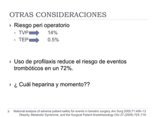 OTRAS CONSIDERACIONES
   Riesgo peri operatorio
       TVP                  14%
       TEP                  0.5%



   Uso de profilaxis reduce el riesgo de eventos
    trombóticos en un 72%.

   ¿ Cuál heparina y momento??



    National analysis of adverse patient safety for events in bariatric surgery. Am Surg 2005;71:406–13
        Obesity, Metabolic Syndrome, and the Surgical Patient Anesthesiology Clin 27 (2009) 705–719
 