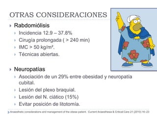 OTRAS CONSIDERACIONES
   Rabdomiólisis
       Incidencia 12.9 – 37.8%
       Cirugía prolongada ( > 240 min)
       IMC > 50 kg/m².
       Técnicas abiertas.


   Neuropatías
       Asociación de un 29% entre obesidad y neuropatía
        cubital.
       Lesión del plexo braquial.
       Lesión del N. ciático (15%)
       Evitar posición de litotomía.
Anaesthetic considerations and management of the obese patient. Current Anaesthesia & Critical Care 21 (2010) 16–23
 