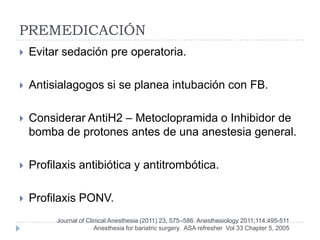 PREMEDICACIÓN
   Evitar sedación pre operatoria.

   Antisialagogos si se planea intubación con FB.

   Considerar AntiH2 – Metoclopramida o Inhibidor de
    bomba de protones antes de una anestesia general.

   Profilaxis antibiótica y antitrombótica.

   Profilaxis PONV.
         Journal of Clinical Anesthesia (2011) 23, 575–586 Anesthesiology 2011;114:495-511
                       Anesthesia for bariatric surgery. ASA refresher Vol 33 Chapter 5, 2005
 