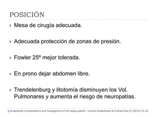 POSICIÓN
   Mesa de cirugía adecuada.

   Adecuada protección de zonas de presión.

   Fowler 25º mejor tolerada.

   En prono dejar abdomen libre.

   Trendelenburg y litotomía disminuyen los Vol.
    Pulmonares y aumenta el riesgo de neuropatías.

Anaesthetic considerations and management of the obese patient. Current Anaesthesia & Critical Care 21 (2010) 16–23
 
