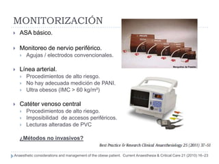 MONITORIZACIÓN
   ASA básico.

   Monitoreo de nervio periférico.
       Agujas / electrodos convencionales.

   Línea arterial.
       Procedimientos de alto riesgo.
       No hay adecuada medición de PANI.
       Ultra obesos (IMC > 60 kg/m²)

   Catéter venoso central
       Procedimientos de alto riesgo.
       Imposibilidad de accesos periféricos.
       Lecturas alteradas de PVC

    ¿Métodos no invasivos?


Anaesthetic considerations and management of the obese patient. Current Anaesthesia & Critical Care 21 (2010) 16–23
 