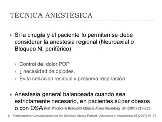 TÉCNICA ANESTÉSICA

   Si la cirugía y el paciente lo permiten se debe
    considerar la anestesia regional (Neuroaxial o
    Bloqueo N. periférico)

       Control del dolor POP
       ↓ necesidad de opiodes.
       Evita sedación residual y preserva respiración


   Anestesia general balanceada cuando sea
    estrictamente necesario, en pacientes súper obesos
    o con OSA
    Perioperative Considerations for the Morbidly Obese Patient. Advances in Anesthesia 25 (2007) 59–77
 