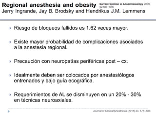    Riesgo de bloqueos fallidos es 1.62 veces mayor.

   Existe mayor probabilidad de complicaciones asociados
    a la anestesia regional.

   Precaución con neuropatías periféricas post – cx.

   Idealmente deben ser colocados por anestesiólogos
    entrenados y bajo guía ecográfica.

   Requerimientos de AL se disminuyen en un 20% - 30%
    en técnicas neuroaxiales.
                                     Journal of Clinical Anesthesia (2011) 23, 575–586;
 