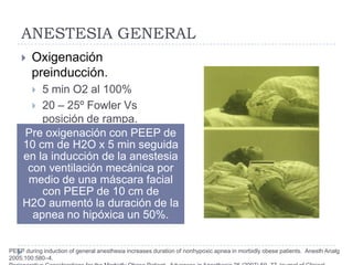 ANESTESIA GENERAL
       Oxigenación
        preinducción.
        5 min O2 al 100%
        20 – 25º Fowler Vs
         posición de rampa.
     Pre oxigenación con PEEP de
     10 cm de H2O x 5 min seguida
     en la inducción de la anestesia
      con ventilación mecánica por
      medio de una máscara facial
         con PEEP de 10 cm de
     H2O aumentó la duración de la
       apnea no hipóxica un 50%.


PEEP during induction of general anesthesia increases duration of nonhypoxic apnea in morbidly obese patients. Anesth Analg
2005;100:580–4.
 