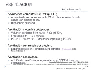 VENTILACIÓN
                                                                   Reclutamiento
   Volúmenes corrientes > 20 ml/kg (PCI)
       Aumento de las presiones en la VA sin obtener mejoría en la
        saturación arterial de O2.
       Hipocapnia excesiva.

   Ventilación mecánica protectora.
       Volumen corriente 6-10 ml/kg FIO2 40-80%.
       Frecuencia 14 – 16 x minuto.
       PEEP 5 – 10 cm H2O. Monitorice Pplateua y PEEPi

   Ventilación controlada por presión.
       Laparoscopia o en Trendelenburg extremo.                    Br J Anaesth. 2008
        May;100(5):709-16


   Ventilación espontánea.
       Adición de presión soporte y mantener el PEEP disminuye
        atelectasias.                  Journal of Clinical Anesthesia (2011) 23, 575–586
          Some anesthetic aspects of morbid obesity Current Opinion in Anaesthesiology 2009, 22:442–
                                                                                                 446
                                                            . Advances in Anesthesia 25 (2007) 59–77
 