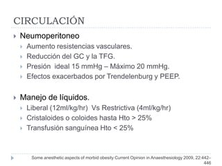 CIRCULACIÓN
   Neumoperitoneo
       Aumento resistencias vasculares.
       Reducción del GC y la TFG.
       Presión ideal 15 mmHg – Máximo 20 mmHg.
       Efectos exacerbados por Trendelenburg y PEEP.


   Manejo de líquidos.
       Liberal (12ml/kg/hr) Vs Restrictiva (4ml/kg/hr)
       Cristaloides o coloides hasta Hto > 25%
       Transfusión sanguínea Hto < 25%



         Some anesthetic aspects of morbid obesity Current Opinion in Anaesthesiology 2009, 22:442–
                                                                                                446
 