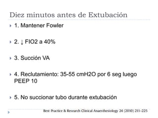 Diez minutos antes de Extubación
   1. Mantener Fowler

   2. ↓ FIO2 a 40%

   3. Succión VA

   4. Reclutamiento: 35-55 cmH2O por 6 seg luego
    PEEP 10

   5. No succionar tubo durante extubación
 
