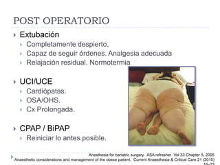 POST OPERATORIO
   Extubación
       Completamente despierto.
       Capaz de seguir órdenes. Analgesia adecuada
       Relajación residual. Normotermia

   UCI/UCE
       Cardiópatas.
       OSA/OHS.
       Cx Prolongada.

   CPAP / BiPAP
       Reiniciar lo antes posible.

                                      Anesthesia for bariatric surgery. ASA refresher Vol 33 Chapter 5, 2005
Anaesthetic considerations and management of the obese patient. Current Anaesthesia & Critical Care 21 (2010)
 