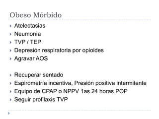 Obeso Mórbido
   Atelectasias
   Neumonìa
   TVP / TEP
   Depresión respiratoria por opioides
   Agravar AOS

   Recuperar sentado
   Espirometría incentiva, Presión positiva intermitente
   Equipo de CPAP o NPPV 1as 24 horas POP
   Seguir profilaxis TVP
 