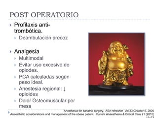 POST OPERATORIO
   Profilaxis anti-
    trombótica.
       Deambulación precoz

   Analgesia
       Multimodal
       Evitar uso excesivo de
        opiodes.
       PCA calculadas según
        peso ideal.
       Anestesia regional: ↓
        opioides
       Dolor Osteomuscular por
        mesa
                                      Anesthesia for bariatric surgery. ASA refresher Vol 33 Chapter 5, 2005
Anaesthetic considerations and management of the obese patient. Current Anaesthesia & Critical Care 21 (2010)
 