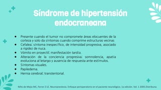● Presente cuando el tumor no compromete áreas elocuentes de la
corteza y solo da síntomas cuando comprime estructuras vecinas
● Cefalea; síntoma inespecífico, de intensidad progresiva, asociado
a rigidez de nuca.
● Vómito en proyectil; manifestación tardía.
● Alteración de la conciencia progresiva; somnolencia, apatía
evoluciona al letargo y ausencia de respuesta ante estímulos.
● Síntomas visuales.
● Papiledema.
● Hernia cerebral; transtentorial.
Síndrome de hipertensión
endocraneana
Niño de Mejia MC, Ferrer Z LE. Neuroanestesia. Enfoque perioperatorio en el paciente neurológico. 1a edición. Vol. 1 2005.Distribuna.
 