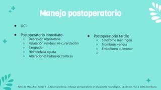 ● UCI
● Postoperatorio inmediato:
○ Depresión respiratoria
○ Relajación residual, re-curarización
○ Sangrado
○ Hidrocefalia aguda
○ Alteraciones hidroelectroliticas
Manejo postoperatorio
● Postoperatorio tardío
○ Síndrome meníngeo
○ Trombosis venosa
○ Embolismo pulmonar
○
Niño de Mejia MC, Ferrer Z LE. Neuroanestesia. Enfoque perioperatorio en el paciente neurológico. 1a edición. Vol. 1 2005.Distribuna.
 