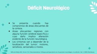 ● Se presenta cuando hay
compromiso de áreas elocuentes de
la corteza.
● Áreas elocuentes; regiones con
alguna función cerebral específica y
cuyo daño implica alteración
evidente de la función neurológica.
● Los síntomas van a depender de la
localización del tumor; motores,
sensitivos, sensoriales o mixtos.
Déficit Neurológico
Niño de Mejia MC, Ferrer Z LE. Neuroanestesia. Enfoque perioperatorio en el paciente neurológico. 1a edición. Vol. 1 2005.Distribuna.
 