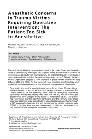 Anesthetic Concerns
i n Tr a u m a V i c t i m s
Requiring Operative
I n t e r v e n t i o n : Th e
P a t i e n t Too Si c k
to Anesthetize
Maureen McCunn, MD, MIPP, FCCM*, Emily K.B. Gordon,             MD,
Thomas H. Scott, MD

 KEYWORDS
  Multiple trauma  Injury  Shock  Resuscitation
  Massive transfusion  Damage control  Extracorporeal




Trauma is the third leading cause of death overall in the United States, and the leading
cause of death among those aged 1 to 44 years. Nearly 30% of years of potential life
lost before age 65 results from traumatic injury, the largest contribution of any cause of
death and nearly twice that of the next leading cause, cancer.1 Globally, the World
Health Organization projects a 40% increase in global deaths caused by injury
between 2002 and 2030.2 As this burden of injury increases, anesthesiology practi-
tioners will be challenged with the operative case management of this disease.

  Case study. You are the anesthesiologist caring for an obese 66-year-old man
  who was involved in a motor vehicle crash; he was not wearing a seat belt. The
  patient presents to the operating room (OR) for emergency exploratory
  laparotomy. Blood pressure (BP) 83/P, heart rate 128, SO2 94% on 1.0 FiO2 per
  endotracheal tube, Glasgow Coma Scale 5T, temperature 35.2 C. The patient
  has ecchymoses over the right face, contusions over the sternum, a flail chest,
  distended abdomen, and a pelvic binder in place. Crystalloids are infusing through
  a 14G peripheral intravenous line and the first unit of packed red blood cells
  (PRBC) is hanging. What are your management priorities and the interventions
  that you can provide to improve this patient’s outcome?



 Department of Anesthesiology and Critical Care, University of Pennsylvania School of
 Medicine, Dulles 6, 3400 Spruce Street, Philadelphia, PA 19104, USA
 * Corresponding author.
 E-mail address: mccunnm@uphs.upenn.edu

 Anesthesiology Clin 28 (2010) 97–116
 doi:10.1016/j.anclin.2010.01.004                                 anesthesiology.theclinics.com
 1932-2275/10/$ – see front matter ª 2010 Published by Elsevier Inc.
 