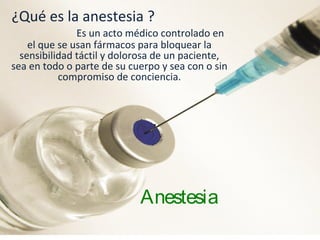 Anestesia
¿Qué es la anestesia ?
Es un acto médico controlado en
el que se usan fármacos para bloquear la
sensibilidad táctil y dolorosa de un paciente,
sea en todo o parte de su cuerpo y sea con o sin
compromiso de conciencia.
 