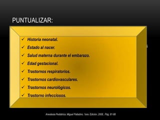 Evaluación de Riesgo:La American Society of Anesthesiologist(ASA)  1961:Clase 1: paciente normal, sano, mayor de 1 año.Clase 2:Enfermedad sistémica leve, sin limitaciones funcionales, menor de 1 año.Clase 3: Enf. sistémica moderado-grave, cierta limitación funcional.Clase 4: Enf. sistémica grave, amenaza constante para la vida e incapacitante.Clase 5: Moribundo (no se espera que sobreviva 24 horas con o sin cirugía).Clase 6: paciente con muerte cerebral – Trasplante.Anestesia Pediátrica, Miguel Palladino, 1era. Edición, 2008 , Pág. 81-88Texto de anestesiología Teorico-Practica, Dr. Antonio Aldrette 2da. Edición, Pág. 1086-1087  