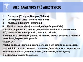 1. Diazepam (Compaz, Dienpax, Valium)
2. Lorazepam (Lorax, Lorium, Mesmerim)
3. Midazolan (Dormire / Dormonid
4. Morfina, meperidina(para analgesia pré-operatória);
cuidados: hipotensão postural, depressão ventilatória, aumento da
PIC, náuseas/ vômitos, prurido, retenção urinária;
5. Fentanila e Droperidol (Inoval, Nilperidol) produz sedação e facilita a
vasodilatação para venopunção.
6.KETALAR
Produz sedação intensa, podendo chegar a um estado de catalepsia,
rápido início de ação, aumento das secreções salivares e respiratórias,
Hipertensão arterial,aumento da PIC,taquicardia,alucinações;
É indicadoparapacientesgraves.
MEDICAMENTOS PRÉ ANESTESICOS
 