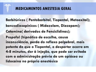 Barbitúricos ( Pentobarbital, Tiopental, Metoexital);
benzodiazepínicos ( Midazolam, Diazepam);
Cetamina( derivados de Fenciclidinas);
Propofol (hipnótico de escolha, causa
inconsciência, perda do reflexo palpebral, mais
potente do que o Tiopental, o despertar ocorre em
4-8 minutos, dor à injeção, que pode ser evitada
com a administração prévia de um opiáceo ou
lidocaína no próprio anestésico
MEDICAMENTOS ANESTESIA GERAL
 