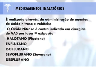 É realizada através, da administração de agentes
de óxido nitroso e voláteis;
O Óxido Nitroso é contra indicado em cirurgias
de VAS por laser = exlposão
HALOTANO (Fluotane)
ENFLUTANO
ISOFLURANO
SEVOFLURANO (Sevorane)
DESFLURANO
MEDICAMENTOS INALATÓRIOS
 
