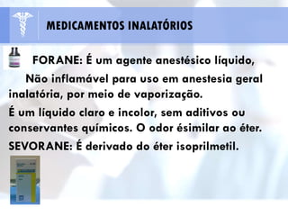 FORANE: É um agente anestésico líquido,
Não inflamável para uso em anestesia geral
inalatória, por meio de vaporização.
É um líquido claro e incolor, sem aditivos ou
conservantes químicos. O odor ésimilar ao éter.
SEVORANE: É derivado do éter isoprilmetil.
MEDICAMENTOS INALATÓRIOS
 