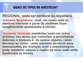 REGIONAL: pode ser peridural ou raquidiana
Anestesia Raquidiana: local, nas costas onde os
membros inferiores e parte do abdômen ficam
completamente anestesiados e imóveis.
Anestesia Peridural: anestésicos locais nas costas
próximos aos nervos que transmitem a sensibilidade
dolorosa, o bloqueio é de apenas algumas raízes
nervosas ou várias - como anestesia peridural para
mamoplastias, por exemplo, onde o anestesiologista
pode anestesiar apenas a região do tórax onde estão
localizadas as mamas.
QUAIS OS TIPOS DE ANESTESIA?
 