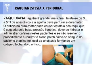 RAQUIDIANA: agulha é grande, mais fina . Injeta-se de 3
a 5ml de anestésico e a agulha deve perfurar a duramáter.
O orificio na dura-máter pode causar cefaléia pós raqui que
é causada pela baixa pressão liquótica, deve-se hidratar e
administrar cafeína nestes pacientes e se não resolver o
procedimento e realizar o blood patch colhe-se sangue do
paciente e aplica no local da anestesia formando um
coágulo fechando o orifício.
RAQUIANESTESIA X PERIDURAL
 