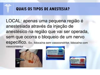 LOCAL: apenas uma pequena região é
anestesiada através da injeção de
anestésico na região que vai ser operada,
sem que ocorra o bloqueio de um nervo
específico. Ex:. lidocaína sem vasoconstritor, lidocaína com
vasoconstritor
QUAIS OS TIPOS DE ANESTESIA?
 