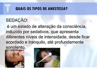 SEDAÇÃO:
é um estado de alteração da consciência,
induzido por sedativos, que apresenta
diferentes níveis de intensidade, desde ficar
acordado e tranquilo, até profundamente
sonolento.
QUAIS OS TIPOS DE ANESTESIA?
 