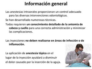 Información general
Las anestesias intraorales proporcionan un control adecuado
   para las diversas intervenciones odontológicas.
Se han desarrollado numerosas tècnicas.
Todas requieren un conocimiento detallado de la antomía de
   cabeza y cuello para una correcta administración y minimizar
   las complicaciones.

Las inyecciones no deben realizarse en áreas de infección o de
   inflamación.

La aplicación de anestesia tópica en el
lugar de la inyección ayuidará a disminuir
el dolor causado por la inserción de la aguja.
 