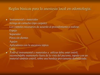 Reglas básicas para la anestesia local en odontología.
 Instrumental y materiales
Jeringa de cartucho (tipo carpule)
Los carpules necesarios de acuerdo al procedimiento a realizar.
Espejo
Separador
Pinza sin dientes
Agujas
Aplicadores con la anestesia tópica
Gasa.
 Todo el instrumental y materiales a utilizar debe estar estéril,
recomendable mantenerlo fuera de la vista del paciente, tapado con un
material también estéril, sobre una bandeja previamente desinfectada.
 