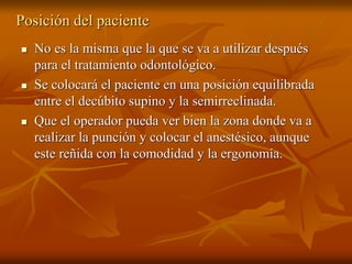 Posición del paciente
 No es la misma que la que se va a utilizar después
para el tratamiento odontológico.
 Se colocará el paciente en una posición equilibrada
entre el decúbito supino y la semirreclinada.
 Que el operador pueda ver bien la zona donde va a
realizar la punción y colocar el anestésico, aunque
este reñida con la comodidad y la ergonomía.
 