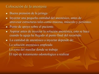 Colocación de la anestesia
 Buena prensión de la jeringa
 Inyectar una pequeña cantidad del anestésico, antes de
atravesar estructuras tales como mucosa, músculo y periósteo.
 Punto de apoyo sobre el paciente.
 Aspirar antes de inyectar la solución anestésica, esto se hace
cuando la aguja ha llegado al punto final del recorrido.
 La cantidad de anestésico a inyectar depende de:
La solución anestésica empleada
La zona del maxilar donde se trabaje
El tipo de tratamiento odontológico a realizar
 