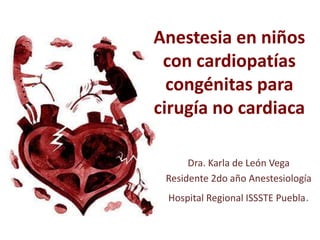 Anestesia en niños
con cardiopatías
congénitas para
cirugía no cardiaca
Dra. Karla de León Vega
Residente 2do año Anestesiología
Hospital Regional ISSSTE Puebla.
 
