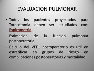 EVALUACION PULMONAR
• Todos los pacientes proyectados para
  Toracotomia deben ser estudiados con:
  Espirometria
- Estimacion de la funcion pulmonar
  postoperatoria
- Calculo del VEF1 postoperatorio es util en
  estratificar en grupos de riesgo en
  complicaciones postoperatorias y mortalidad
 