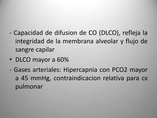 - Capacidad de difusion de CO (DLCO), refleja la
  integridad de la membrana alveolar y flujo de
  sangre capilar
• DLCO mayor a 60%
- Gases arteriales: Hipercapnia con PCO2 mayor
  a 45 mmHg, contraindicacion relativa para cx
  pulmonar
 