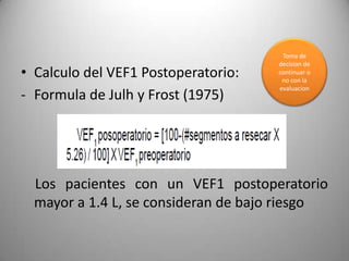 Toma de
                                     decision de
• Calculo del VEF1 Postoperatorio:   continuar o
                                      no con la
                                     evaluacion
- Formula de Julh y Frost (1975)




  Los pacientes con un VEF1 postoperatorio
  mayor a 1.4 L, se consideran de bajo riesgo
 