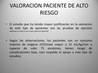 VALORACION PACIENTE DE ALTO
           RIESGO
• El estudio que ha tenido mayor justificacion en la valoracion
  de este tipo de pacientes son las pruebas de ejercicio
  (detectan la reserva con la que cuenta el paciente)




• Según las observaciones, los pacientes con un consumo
  máximo de oxígeno (VO2max) mayor a 15 mL/kg/min o
  capaces de subir 75 escalones, tienen riesgo de
  complicaciones bajo, esto respalda el apoyo a este tipo de
  estudios.
 