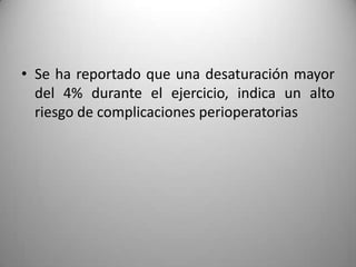 • Se ha reportado que una desaturación mayor
  del 4% durante el ejercicio, indica un alto
  riesgo de complicaciones perioperatorias
 