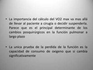 • La importancia del cálculo del VO2 max va mas allá
  de llevar al paciente a cirugía o decidir suspenderla.
  Parece que es el principal determinante de los
  cambios posquirúrgicos en la función pulmonar a
  largo plazo

• La unica prueba de la perdida de la función es la
  capacidad de consumo de oxigeno que si cambia
  significativamente
 