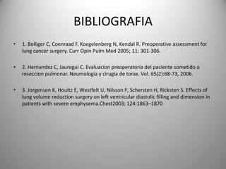 BIBLIOGRAFIA
•   1. Bolliger C, Coenraad F, Koegelenberg N, Kendal R. Preoperative assessment for
    lung cancer surgery. Curr Opin Pulm Med 2005; 11: 301-306.

•   2. Hernandez C, Jauregui C. Evaluacion preoperatoria del paciente sometido a
    reseccion pulmonar. Neumologia y cirugia de torax. Vol. 65(2):68-73, 2006.

•   3. Jorgensen K, Houltz E, Westfelt U, Nilsson F, Schersten H, Ricksten S. Effects of
    lung volume reduction surgery on left ventricular diastolic filling and dimension in
    patients with severe emphysema.Chest2003; 124:1863–1870
 
