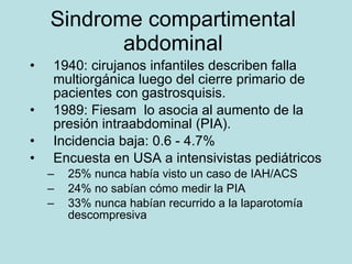 Sindrome compartimental abdominal 1940 : cirujanos infantiles describen falla multiorgánica luego del cierre primario de pacientes con gastrosquisis. 1989: Fiesam  lo asocia al aumento de la presión intraabdominal (PIA). Incidencia baja: 0.6 - 4.7% Encuesta en USA a intensivistas pedi átricos 25% nunca hab ía visto un caso de IAH/ACS 24% no sabían cómo medir la PIA 33% nunca habían recurrido a la laparotomía descompresiva 