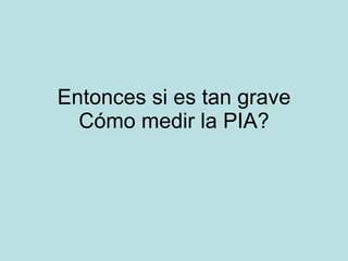 Entonces si es tan grave C ómo medir la PIA? 